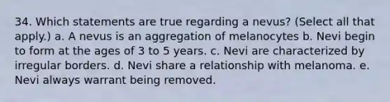 34. Which statements are true regarding a nevus? (Select all that apply.) a. A nevus is an aggregation of melanocytes b. Nevi begin to form at the ages of 3 to 5 years. c. Nevi are characterized by irregular borders. d. Nevi share a relationship with melanoma. e. Nevi always warrant being removed.