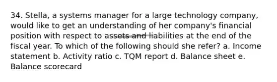 34. Stella, a systems manager for a large technology company, would like to get an understanding of her company's financial position with respect to assets and liabilities at the end of the fiscal year. To which of the following should she refer? a. Income statement b. Activity ratio c. TQM report d. Balance sheet e. Balance scorecard