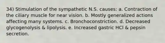 34) Stimulation of the sympathetic N.S. causes: a. Contraction of the ciliary muscle for near vision. b. Mostly generalized actions affecting many systems. c. Bronchoconstriction. d. Decreased glycogenolysis & lipolysis. e. Increased gastric HCl & pepsin secretion.