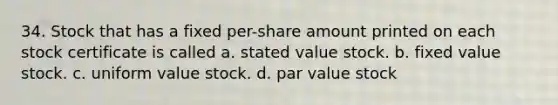 34. Stock that has a fixed per-share amount printed on each stock certificate is called a. stated value stock. b. fixed value stock. c. uniform value stock. d. par value stock