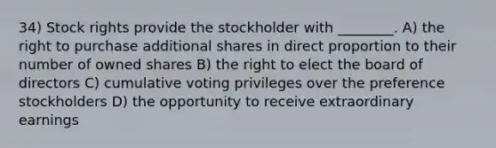 34) Stock rights provide the stockholder with ________. A) the right to purchase additional shares in <a href='https://www.questionai.com/knowledge/kfXqPOzKsm-direct-proportion' class='anchor-knowledge'>direct proportion</a> to their number of owned shares B) the right to elect the board of directors C) cumulative voting privileges over the preference stockholders D) the opportunity to receive extraordinary earnings