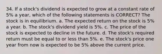 34. If a stock's dividend is expected to grow at a constant rate of 5% a year, which of the following statements is CORRECT? The stock is in equilibrium. a. The expected return on the stock is 5% a year. b. The stock's dividend yield is 5%. c. The price of the stock is expected to decline in the future. d. The stock's required return must be equal to or less than 5%. e. The stock's price one year from now is expected to be 5% above the current price.