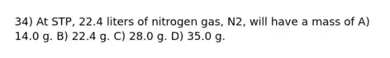 34) At STP, 22.4 liters of nitrogen gas, N2, will have a mass of A) 14.0 g. B) 22.4 g. C) 28.0 g. D) 35.0 g.