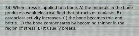 34) When stress is applied to a bone, A) the minerals in the bone produce a weak electrical field that attracts osteoblasts. B) osteoclast activity increases. C) the bone becomes thin and brittle. D) the bone compensates by becoming thinner in the region of stress. E) it usually breaks.