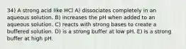 34) A strong acid like HCl A) dissociates completely in an aqueous solution. B) increases the pH when added to an aqueous solution. C) reacts with strong bases to create a buffered solution. D) is a strong buffer at low pH. E) is a strong buffer at high pH.