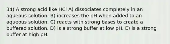 34) A strong acid like HCl A) dissociates completely in an aqueous solution. B) increases the pH when added to an aqueous solution. C) reacts with strong bases to create a buffered solution. D) is a strong buffer at low pH. E) is a strong buffer at high pH.