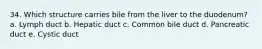 34. Which structure carries bile from the liver to the duodenum? a. Lymph duct b. Hepatic duct c. Common bile duct d. Pancreatic duct e. Cystic duct