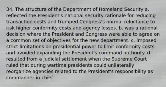 34. The structure of the Department of Homeland Security a. reflected the President's national security rationale for reducing transaction costs and trumped Congress's normal reluctance to risk higher conformity costs and agency losses. b. was a rational decision where the President and Congress were able to agree on a common set of objectives for the new department. c. imposed strict limitations on presidential power to limit conformity costs and avoided expanding the President's command authority. d. resulted from a judicial settlement when the Supreme Court ruled that during wartime presidents could unilaterally reorganize agencies related to the President's responsibility as commander in chief.