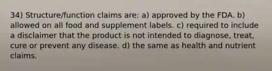 34) Structure/function claims are: a) approved by the FDA. b) allowed on all food and supplement labels. c) required to include a disclaimer that the product is not intended to diagnose, treat, cure or prevent any disease. d) the same as health and nutrient claims.