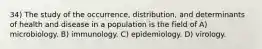 34) The study of the occurrence, distribution, and determinants of health and disease in a population is the field of A) microbiology. B) immunology. C) epidemiology. D) virology.