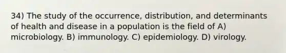 34) The study of the occurrence, distribution, and determinants of health and disease in a population is the field of A) microbiology. B) immunology. C) epidemiology. D) virology.