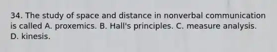 34. The study of space and distance in nonverbal communication is called A. proxemics. B. Hall's principles. C. measure analysis. D. kinesis.