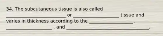 34. The subcutaneous tissue is also called __________________________ or ____________________ tissue and varies in thickness according to the ___________________ , ____________________ , and ____________________________________.