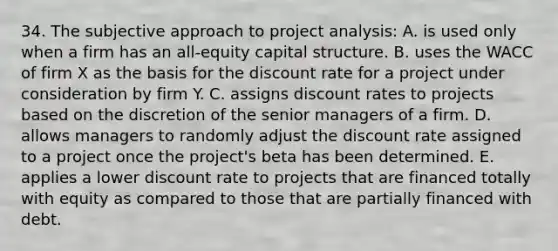 34. The subjective approach to project analysis: A. is used only when a firm has an all-equity capital structure. B. uses the WACC of firm X as the basis for the discount rate for a project under consideration by firm Y. C. assigns discount rates to projects based on the discretion of the senior managers of a firm. D. allows managers to randomly adjust the discount rate assigned to a project once the project's beta has been determined. E. applies a lower discount rate to projects that are financed totally with equity as compared to those that are partially financed with debt.