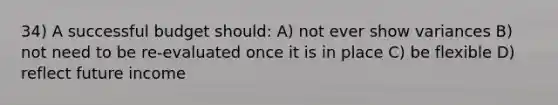 34) A successful budget should: A) not ever show variances B) not need to be re-evaluated once it is in place C) be flexible D) reflect future income