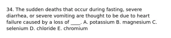 34. The sudden deaths that occur during fasting, severe diarrhea, or severe vomiting are thought to be due to heart failure caused by a loss of ____. A. potassium B. magnesium C. selenium D. chloride E. chromium