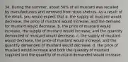 34. During the summer, about 50% of all mustard was recalled by manufacturers and removed from store shelves. As a result of the recall, you would expect that a. the supply of mustard would decrease, the price of mustard would increase, and the demand for mustard would decrease. b. the price of mustard would increase, the supply of mustard would increase, and the quantity demanded of mustard would decrease. c. the supply of mustard would decrease, the price of mustard would increase, and the quantity demanded of mustard would decrease. d. the price of mustard would increase and both the quantity of mustard supplied and the quantity of mustard demanded would increase.