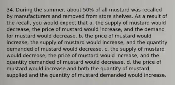 34. During the summer, about 50% of all mustard was recalled by manufacturers and removed from store shelves. As a result of the recall, you would expect that a. the supply of mustard would decrease, the price of mustard would increase, and the demand for mustard would decrease. b. the price of mustard would increase, the supply of mustard would increase, and the quantity demanded of mustard would decrease. c. the supply of mustard would decrease, the price of mustard would increase, and the quantity demanded of mustard would decrease. d. the price of mustard would increase and both the quantity of mustard supplied and the quantity of mustard demanded would increase.