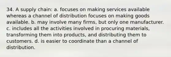 34. A supply chain: a. focuses on making services available whereas a channel of distribution focuses on making goods available. b. may involve many firms, but only one manufacturer. c. includes all the activities involved in procuring materials, transforming them into products, and distributing them to customers. d. is easier to coordinate than a channel of distribution.