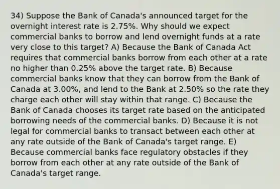 34) Suppose the Bank of Canada's announced target for the overnight interest rate is 2.75%. Why should we expect commercial banks to borrow and lend overnight funds at a rate very close to this target? A) Because the Bank of Canada Act requires that commercial banks borrow from each other at a rate no higher than 0.25% above the target rate. B) Because commercial banks know that they can borrow from the Bank of Canada at 3.00%, and lend to the Bank at 2.50% so the rate they charge each other will stay within that range. C) Because the Bank of Canada chooses its target rate based on the anticipated borrowing needs of the commercial banks. D) Because it is not legal for commercial banks to transact between each other at any rate outside of the Bank of Canada's target range. E) Because commercial banks face regulatory obstacles if they borrow from each other at any rate outside of the Bank of Canada's target range.