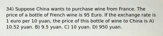 34) Suppose China wants to purchase wine from France. The price of a bottle of French wine is 95 Euro. If the exchange rate is 1 euro per 10 yuan, the price of this bottle of wine to China is A) 10.52 yuan. B) 9.5 yuan. C) 10 yuan. D) 950 yuan.