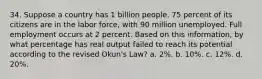 34. Suppose a country has 1 billion people. 75 percent of its citizens are in the labor force, with 90 million unemployed. Full employment occurs at 2 percent. Based on this information, by what percentage has real output failed to reach its potential according to the revised Okun's Law? a. 2%. b. 10%. c. 12%. d. 20%.