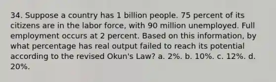 34. Suppose a country has 1 billion people. 75 percent of its citizens are in the labor force, with 90 million unemployed. Full employment occurs at 2 percent. Based on this information, by what percentage has real output failed to reach its potential according to the revised Okun's Law? a. 2%. b. 10%. c. 12%. d. 20%.