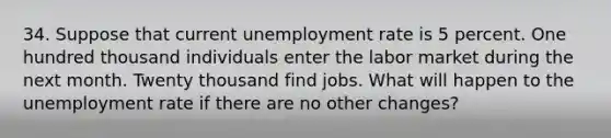 34. Suppose that current unemployment rate is 5 percent. One hundred thousand individuals enter the labor market during the next month. Twenty thousand find jobs. What will happen to the unemployment rate if there are no other changes?