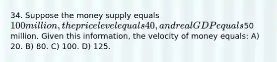 34. Suppose the money supply equals 100 million, the price level equals 40, and real GDP equals50 million. Given this information, the velocity of money equals: A) 20. B) 80. C) 100. D) 125.