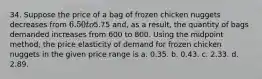 34. Suppose the price of a bag of frozen chicken nuggets decreases from 6.50 to5.75 and, as a result, the quantity of bags demanded increases from 600 to 800. Using the midpoint method, the price elasticity of demand for frozen chicken nuggets in the given price range is a. 0.35. b. 0.43. c. 2.33. d. 2.89.