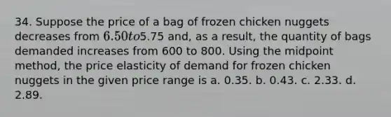 34. Suppose the price of a bag of frozen chicken nuggets decreases from 6.50 to5.75 and, as a result, the quantity of bags demanded increases from 600 to 800. Using the midpoint method, the price elasticity of demand for frozen chicken nuggets in the given price range is a. 0.35. b. 0.43. c. 2.33. d. 2.89.