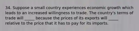 34. Suppose a small country experiences economic growth which leads to an increased willingness to trade. The country's terms of trade will _____ because the prices of its exports will _____ relative to the price that it has to pay for its imports.