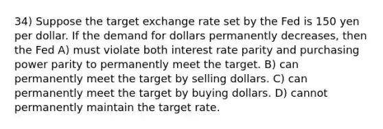 34) Suppose the target exchange rate set by the Fed is 150 yen per dollar. If the demand for dollars permanently decreases, then the Fed A) must violate both interest rate parity and purchasing power parity to permanently meet the target. B) can permanently meet the target by selling dollars. C) can permanently meet the target by buying dollars. D) cannot permanently maintain the target rate.