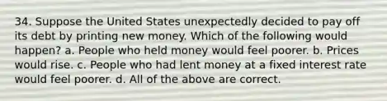 34. Suppose the United States unexpectedly decided to pay off its debt by printing new money. Which of the following would happen? a. People who held money would feel poorer. b. Prices would rise. c. People who had lent money at a fixed interest rate would feel poorer. d. All of the above are correct.