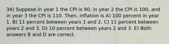 34) Suppose in year 1 the CPI is 90, in year 2 the CPI is 100, and in year 3 the CPI is 110. Then, inflation is A) 100 percent in year 1. B) 11 percent between years 1 and 2. C) 11 percent between years 2 and 3. D) 10 percent between years 2 and 3. E) Both answers B and D are correct.