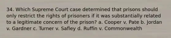 34. Which Supreme Court case determined that prisons should only restrict the rights of prisoners if it was substantially related to a legitimate concern of the prison? a. Cooper v. Pate b. Jordan v. Gardner c. Turner v. Safley d. Ruffin v. Commonwealth