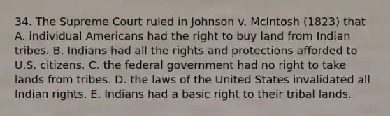 34. The Supreme Court ruled in Johnson v. McIntosh (1823) that A. individual Americans had the right to buy land from Indian tribes. B. Indians had all the rights and protections afforded to U.S. citizens. C. the federal government had no right to take lands from tribes. D. the laws of the United States invalidated all Indian rights. E. Indians had a basic right to their tribal lands.