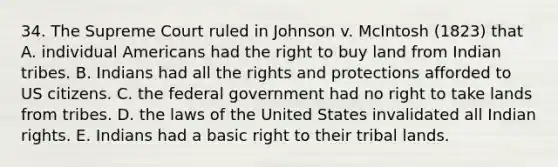 34. The Supreme Court ruled in Johnson v. McIntosh (1823) that A. individual Americans had the right to buy land from Indian tribes. B. Indians had all the rights and protections afforded to US citizens. C. the federal government had no right to take lands from tribes. D. the laws of the United States invalidated all Indian rights. E. Indians had a basic right to their tribal lands.