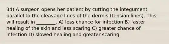 34) A surgeon opens her patient by cutting the integument parallel to the cleavage lines of the dermis (tension lines). This will result in ________. A) less chance for infection B) faster healing of the skin and less scaring C) greater chance of infection D) slowed healing and greater scaring