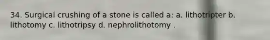 34. Surgical crushing of a stone is called a: a. lithotripter b. lithotomy c. lithotripsy d. nephrolithotomy .