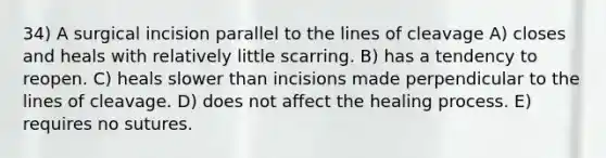 34) A surgical incision parallel to the lines of cleavage A) closes and heals with relatively little scarring. B) has a tendency to reopen. C) heals slower than incisions made perpendicular to the lines of cleavage. D) does not affect the healing process. E) requires no sutures.