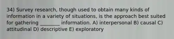 34) Survey research, though used to obtain many kinds of information in a variety of situations, is the approach best suited for gathering ________ information. A) interpersonal B) causal C) attitudinal D) descriptive E) exploratory