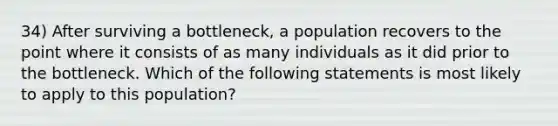 34) After surviving a bottleneck, a population recovers to the point where it consists of as many individuals as it did prior to the bottleneck. Which of the following statements is most likely to apply to this population?