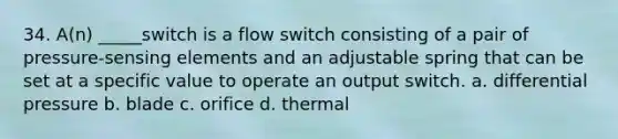 34. A(n) _____switch is a flow switch consisting of a pair of pressure-sensing elements and an adjustable spring that can be set at a specific value to operate an output switch. a. differential pressure b. blade c. orifice d. thermal