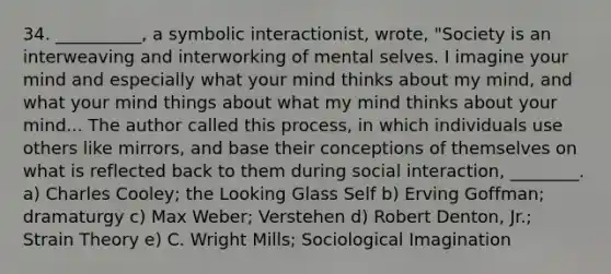 34. __________, a symbolic interactionist, wrote, "Society is an interweaving and interworking of mental selves. I imagine your mind and especially what your mind thinks about my mind, and what your mind things about what my mind thinks about your mind... The author called this process, in which individuals use others like mirrors, and base their conceptions of themselves on what is reflected back to them during social interaction, ________. a) Charles Cooley; the Looking Glass Self b) Erving Goffman; dramaturgy c) Max Weber; Verstehen d) Robert Denton, Jr.; Strain Theory e) C. Wright Mills; Sociological Imagination