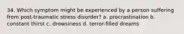 34. Which symptom might be experienced by a person suffering from post-traumatic stress disorder? a. procrastination b. constant thirst c. drowsiness d. terror-filled dreams