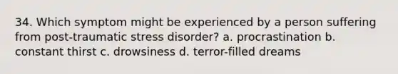 34. Which symptom might be experienced by a person suffering from post-traumatic stress disorder? a. procrastination b. constant thirst c. drowsiness d. terror-filled dreams