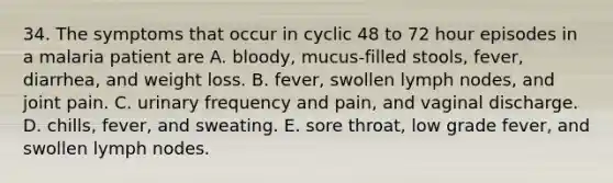 34. The symptoms that occur in cyclic 48 to 72 hour episodes in a malaria patient are A. bloody, mucus-filled stools, fever, diarrhea, and weight loss. B. fever, swollen lymph nodes, and joint pain. C. urinary frequency and pain, and vaginal discharge. D. chills, fever, and sweating. E. sore throat, low grade fever, and swollen lymph nodes.