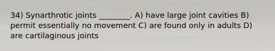 34) Synarthrotic joints ________. A) have large joint cavities B) permit essentially no movement C) are found only in adults D) are cartilaginous joints