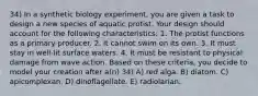 34) In a synthetic biology experiment, you are given a task to design a new species of aquatic protist. Your design should account for the following characteristics: 1. The protist functions as a primary producer. 2. It cannot swim on its own. 3. It must stay in well-lit surface waters. 4. It must be resistant to physical damage from wave action. Based on these criteria, you decide to model your creation after a(n) 34) A) red alga. B) diatom. C) apicomplexan. D) dinoflagellate. E) radiolarian.